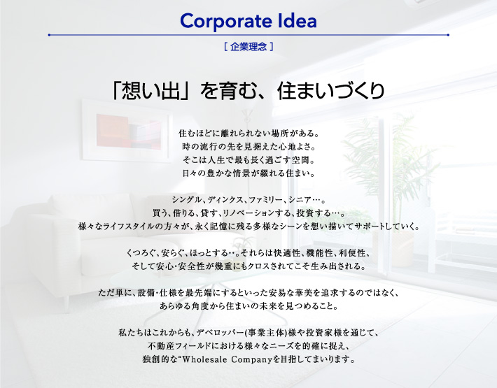 「想い出」を育む、住まいづくり 住むほどに離れられない場所がある。
時の流行の先を見据えた心地よさ。
そこは人生で最も長く過ごす空間。
日々の豊かな情景が綴れる住まい。

シングル、ディンクス、ファミリー、シニア…。
買う、借りる、貸す、リノベーションする、投資する…。
様々なライフスタイルの方々が、永く記憶に残る多様なシーンを想い描いてサポートしていく。

くつろぐ、安らぐ、ほっとする・・。それらは快適性、機能性、利便性、
そして安心・安全性が幾重にもクロスされてこそ生み出される。

ただ単に、設備・仕様を最先端にするといった安易な華美を追求するのではなく、
あらゆる角度から住まいの未来を見つめること。

私たちはこれからも、デベロッパー(事業主体)様や投資家様を通じて、
不動産フィールドにおける様々なニーズを的確に捉え、
独創的な“Wholesale Companyを目指してまいります。
