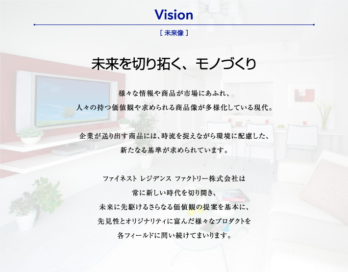 未来を切り拓く、モノづくり 様々な情報や商品が市場にあふれ、人々の持つ価値観や求められる商品像が多様化している現代。企業が送り出す商品には、時流を捉えながら環境に配慮した、新たなる基準が求められています。
ファイネスト レジデンス ファクトリー株式会社は常に新しい時代を切り開き、未来に先駆けるさらなる価値観の提案を基本に、先見性とオリジナリティに富んだ様々なプロダクトを各フィールドに問い続けてまいります。
